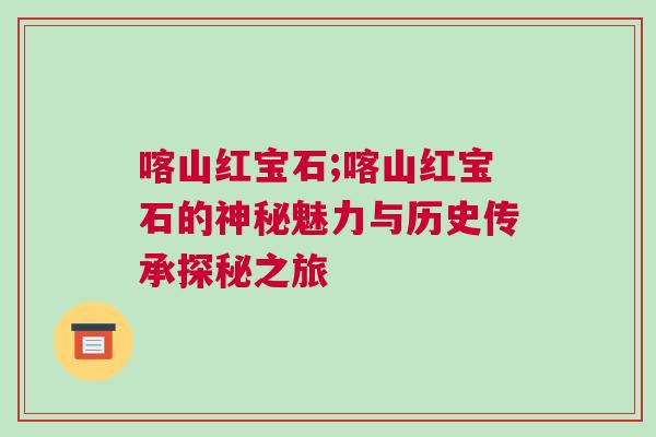喀山红宝石;喀山红宝石的神秘魅力与历史传承探秘之旅