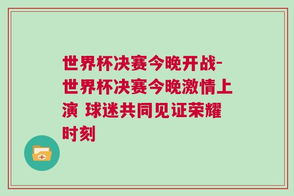 世界杯决赛今晚开战-世界杯决赛今晚激情上演 球迷共同见证荣耀时刻