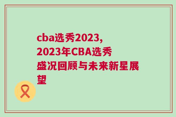 cba选秀2023,2023年CBA选秀盛况回顾与未来新星展望