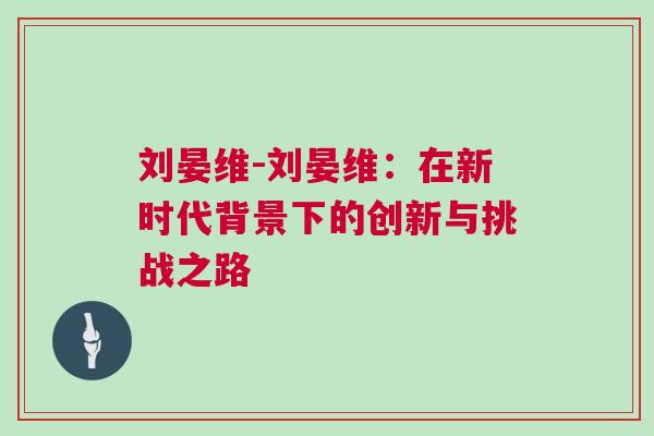 刘晏维-刘晏维：在新时代背景下的创新与挑战之路
