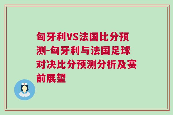 匈牙利VS法国比分预测-匈牙利与法国足球对决比分预测分析及赛前展望