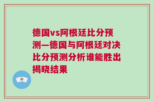 德国vs阿根廷比分预测—德国与阿根廷对决比分预测分析谁能胜出揭晓结果