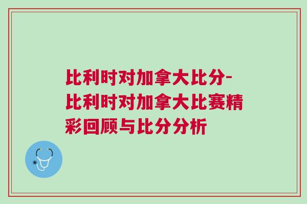 比利时对加拿大比分-比利时对加拿大比赛精彩回顾与比分分析