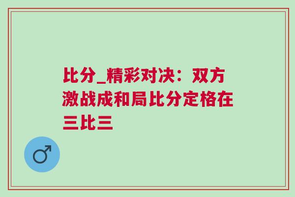 比分_精彩对决：双方激战成和局比分定格在三比三