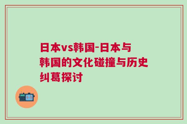 日本vs韩国-日本与韩国的文化碰撞与历史纠葛探讨