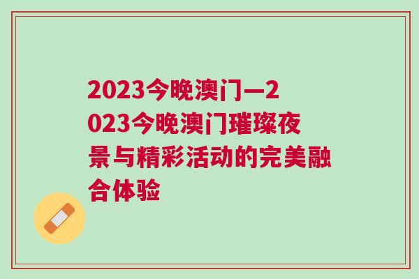2023今晚澳门—2023今晚澳门璀璨夜景与精彩活动的完美融合体验