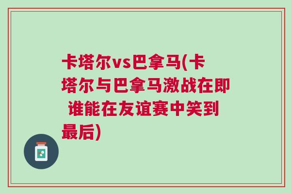 卡塔尔vs巴拿马(卡塔尔与巴拿马激战在即 谁能在友谊赛中笑到最后)