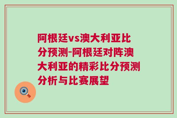 阿根廷vs澳大利亚比分预测-阿根廷对阵澳大利亚的精彩比分预测分析与比赛展望