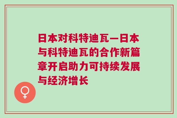 日本对科特迪瓦—日本与科特迪瓦的合作新篇章开启助力可持续发展与经济增长