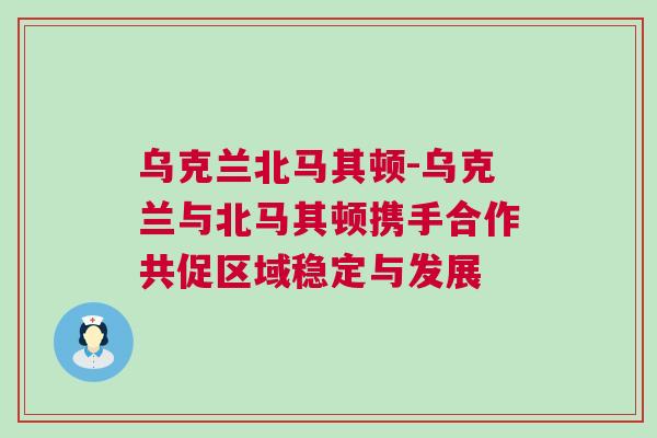 乌克兰北马其顿-乌克兰与北马其顿携手合作共促区域稳定与发展