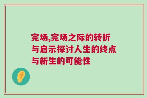 完场,完场之际的转折与启示探讨人生的终点与新生的可能性