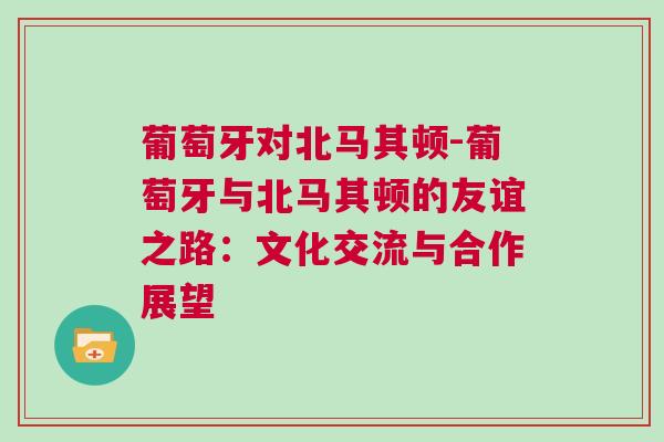 葡萄牙对北马其顿-葡萄牙与北马其顿的友谊之路：文化交流与合作展望