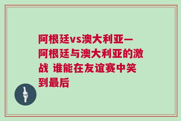 阿根廷vs澳大利亚—阿根廷与澳大利亚的激战 谁能在友谊赛中笑到最后