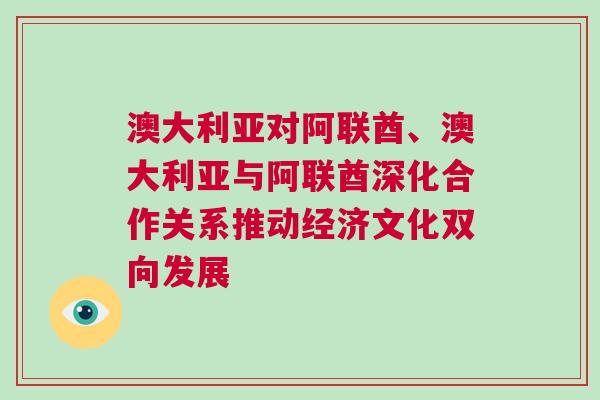 澳大利亚对阿联酋、澳大利亚与阿联酋深化合作关系推动经济文化双向发展