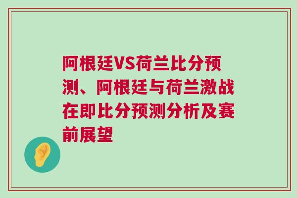 阿根廷VS荷兰比分预测、阿根廷与荷兰激战在即比分预测分析及赛前展望