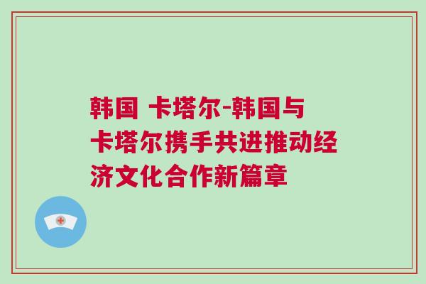 韩国 卡塔尔-韩国与卡塔尔携手共进推动经济文化合作新篇章