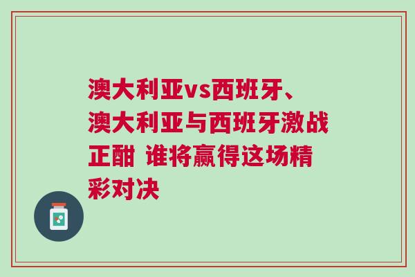 澳大利亚vs西班牙、澳大利亚与西班牙激战正酣 谁将赢得这场精彩对决