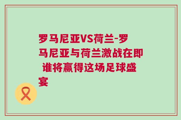 罗马尼亚VS荷兰-罗马尼亚与荷兰激战在即 谁将赢得这场足球盛宴
