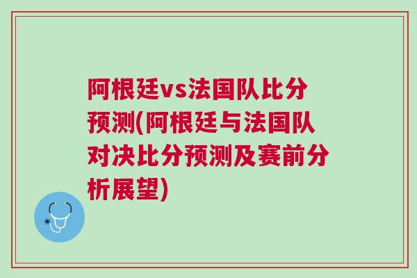 阿根廷vs法国队比分预测(阿根廷与法国队对决比分预测及赛前分析展望)