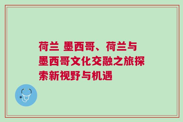 荷兰 墨西哥、荷兰与墨西哥文化交融之旅探索新视野与机遇