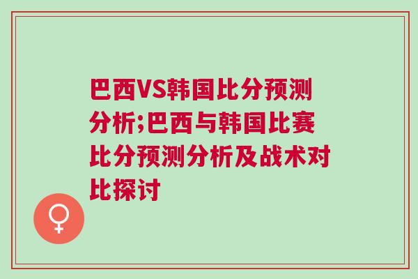 巴西VS韩国比分预测分析;巴西与韩国比赛比分预测分析及战术对比探讨