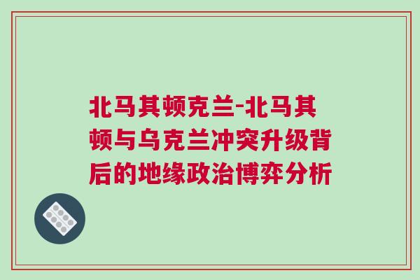 北马其顿克兰-北马其顿与乌克兰冲突升级背后的地缘政治博弈分析
