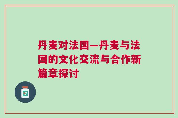丹麦对法国—丹麦与法国的文化交流与合作新篇章探讨