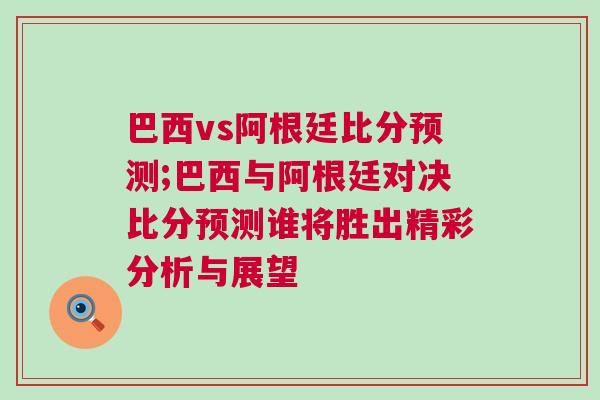 巴西vs阿根廷比分预测;巴西与阿根廷对决比分预测谁将胜出精彩分析与展望