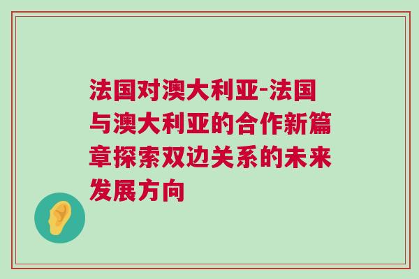 法国对澳大利亚-法国与澳大利亚的合作新篇章探索双边关系的未来发展方向