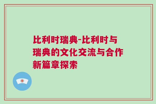 比利时瑞典-比利时与瑞典的文化交流与合作新篇章探索