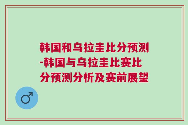 韩国和乌拉圭比分预测-韩国与乌拉圭比赛比分预测分析及赛前展望