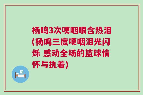 杨鸣3次哽咽眼含热泪(杨鸣三度哽咽泪光闪烁 感动全场的篮球情怀与执着)