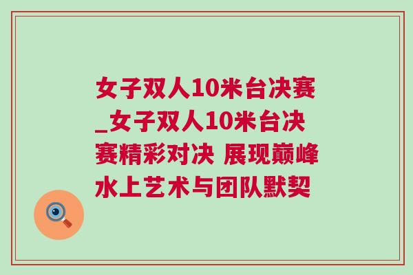女子双人10米台决赛_女子双人10米台决赛精彩对决 展现巅峰水上艺术与团队默契