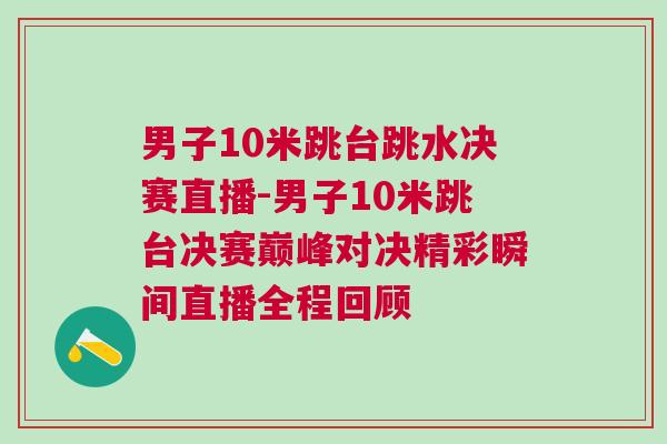 男子10米跳台跳水决赛直播-男子10米跳台决赛巅峰对决精彩瞬间直播全程回顾