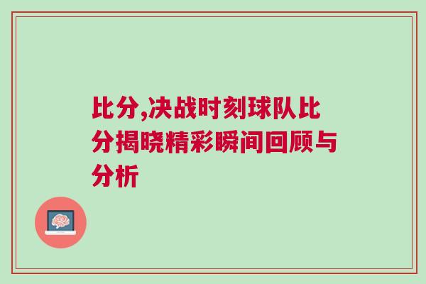 比分,决战时刻球队比分揭晓精彩瞬间回顾与分析